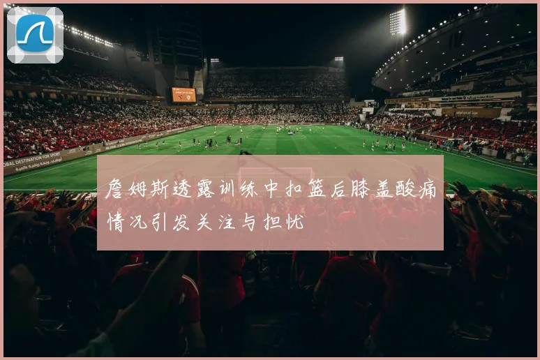 詹姆斯透露训练中扣篮后膝盖酸痛情况引发关注与担忧