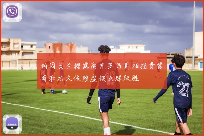 纳因戈兰揭露离开罗马真相指责蒙奇和尤文依赖虚假点球取胜