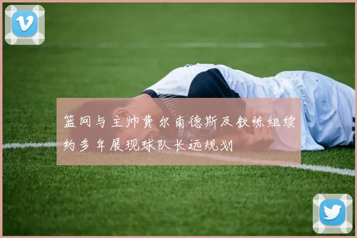 篮网与主帅费尔南德斯及教练组续约多年展现球队长远规划