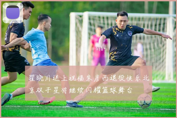 翟晓川送上祝福朱彦西退役快乐北京双子星将继续闪耀篮球舞台