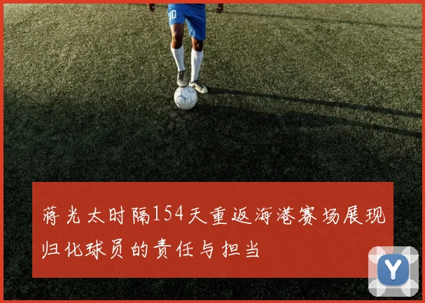 蒋光太时隔154天重返海港赛场展现归化球员的责任与担当