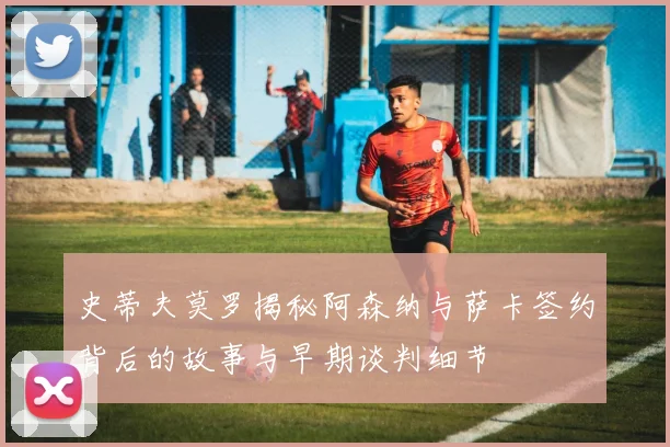 史蒂夫莫罗揭秘阿森纳与萨卡签约背后的故事与早期谈判细节