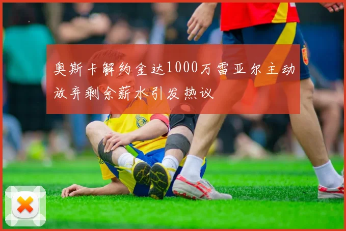 奥斯卡解约金达1000万雷亚尔主动放弃剩余薪水引发热议