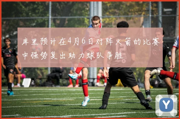 库里预计在4月6日对阵火箭的比赛中强势复出助力球队争胜