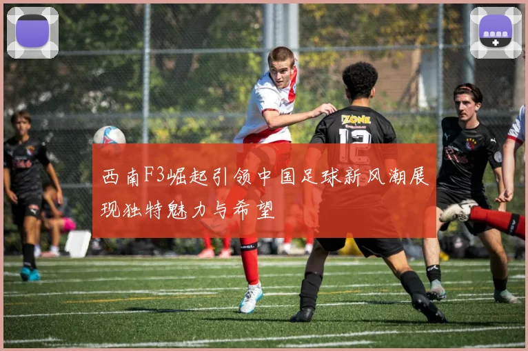 西南F3崛起引领中国足球新风潮展现独特魅力与希望