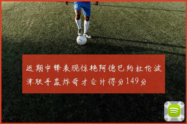 近期中锋表现惊艳阿德巴约杜伦波津联手轰炸奇才合计得分149分