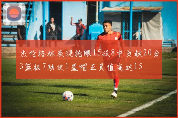 杰伦格林表现抢眼15投8中贡献20分3篮板7助攻1盖帽正负值高达15