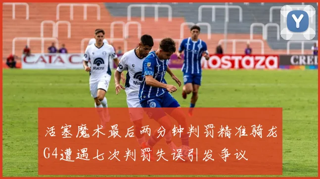 活塞魔术最后两分钟判罚精准骑龙G4遭遇七次判罚失误引发争议