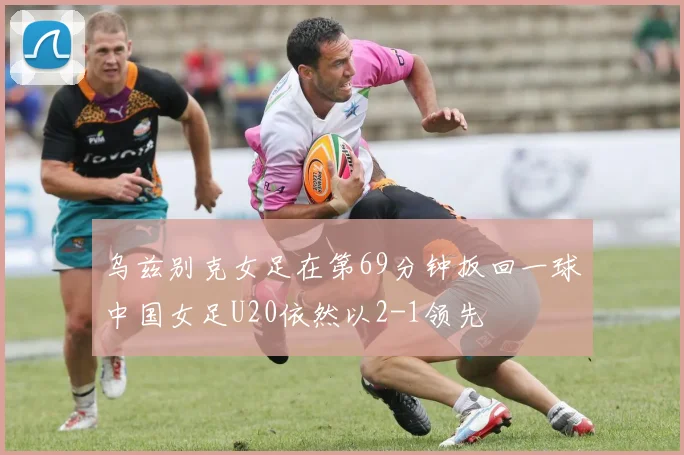 乌兹别克女足在第69分钟扳回一球中国女足U20依然以2-1领先