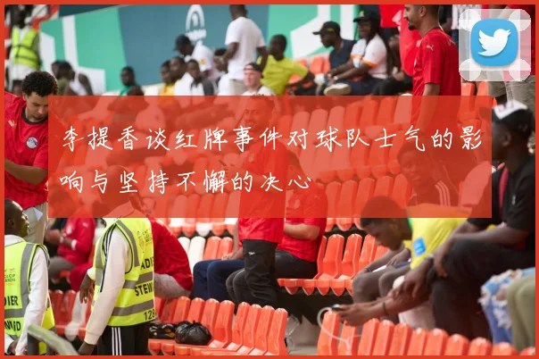 李提香谈红牌事件对球队士气的影响与坚持不懈的决心