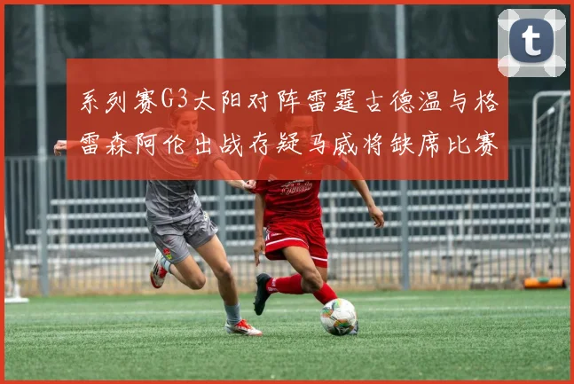 系列赛G3太阳对阵雷霆古德温与格雷森阿伦出战存疑马威将缺席比赛