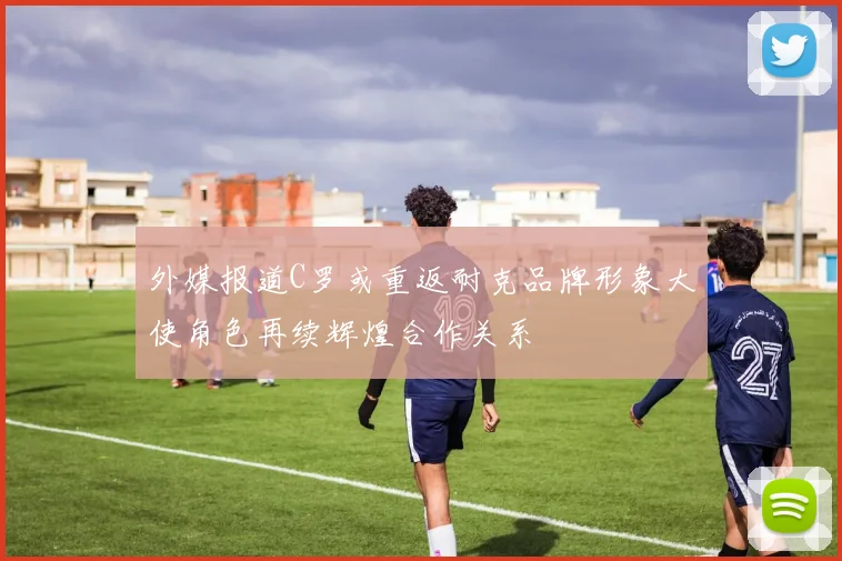 外媒报道C罗或重返耐克品牌形象大使角色再续辉煌合作关系