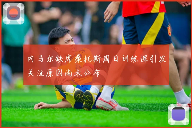 内马尔缺席桑托斯周日训练课引发关注原因尚未公布