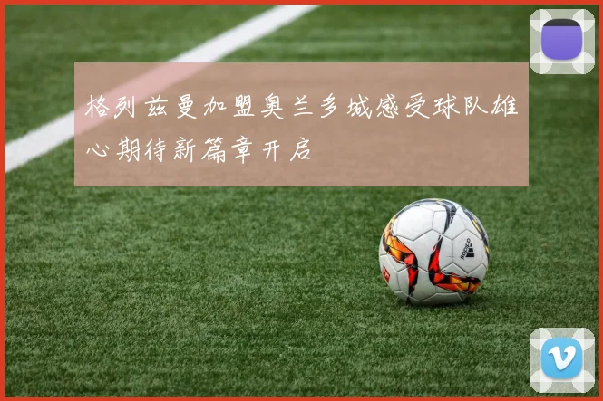 格列兹曼加盟奥兰多城感受球队雄心期待新篇章开启